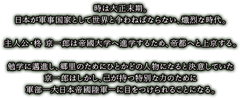時は大正末期。
日本が軍事国家として世界と争わねばならない、熾烈な時代。

主人公・柊 京一郎は帝国大学へ進学するため、帝都へと上京する。

勉学に邁進し、郷里のためにひとかどの人物になると決意していた
京一郎はしかし、己が持つ特別な力のために
軍部―大日本帝國陸軍―に目をつけられることになる。