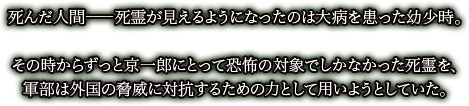 死んだ人間――死霊が見えるようになったのは大病を患った幼少時。

その時からずっと京一郎にとって恐怖の対象でしかなかった死霊を、
軍部は外国の脅威に対抗するための力として用いようとしていた。