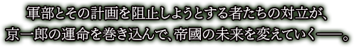 軍部とその計画を阻止しようとする者たちの対立が、
京一郎の運命を巻き込んで、帝國の未来を変えていく――。