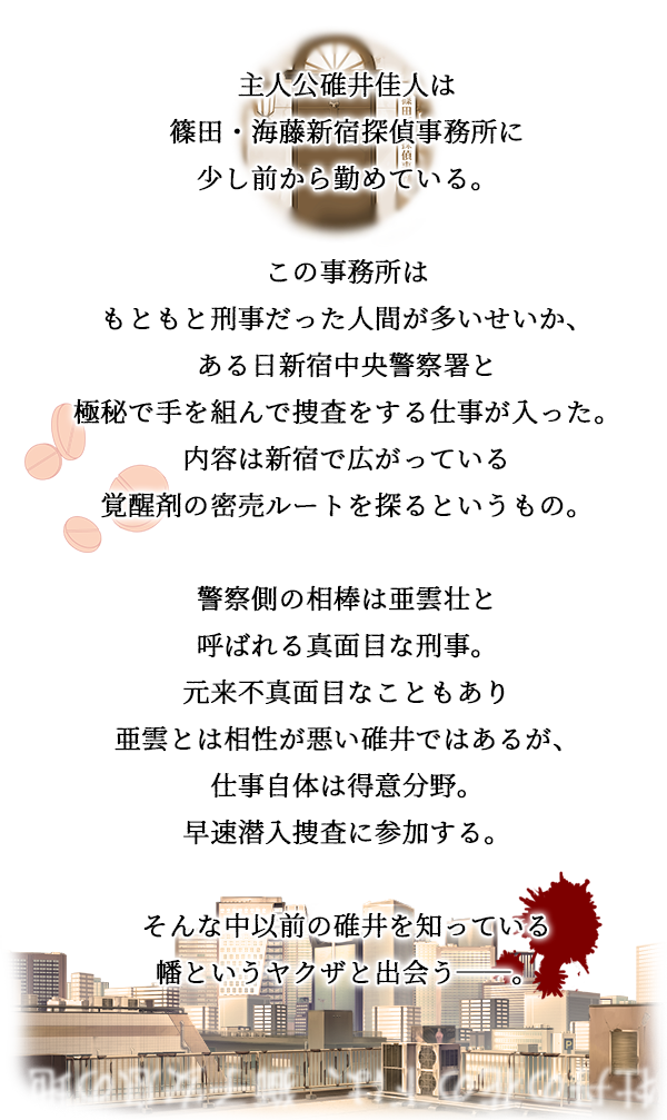 篠田新宿探偵事務所は
こじんまりとした探偵事務所。
有名ではないが、
新宿中央署の警察官上がりばかりで
腕は確かな知る人ぞ知る事務所。

そんな事務所へ寄せられた新しい案件は
新宿に蔓延るクスリの元締めを見つけ出し
目的を探るというもの。

裏社会の匂いが濃く纏わりつくこの案件。
時には自らを危険な巣穴に投じ、
相棒と助け合いながら目的への糸口を探す。

平穏に見えた新宿の街。
足元から忍び寄る不穏な影。

彼らは『新宿』を守りきれるのか